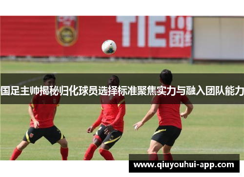 国足主帅揭秘归化球员选择标准聚焦实力与融入团队能力